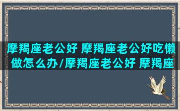 摩羯座老公好 摩羯座老公好吃懒做怎么办/摩羯座老公好 摩羯座老公好吃懒做怎么办-我的网站